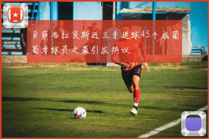 贡萨洛拉莫斯近三季进球45个成葡萄牙球员之最引发热议