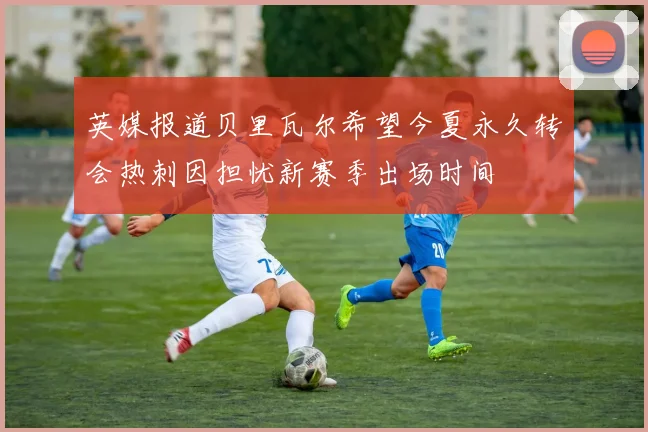 英媒报道贝里瓦尔希望今夏永久转会热刺因担忧新赛季出场时间