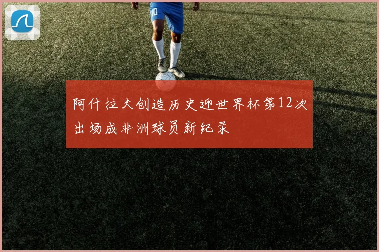 阿什拉夫创造历史迎世界杯第12次出场成非洲球员新纪录
