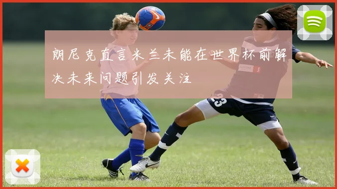 朗尼克直言米兰未能在世界杯前解决未来问题引发关注