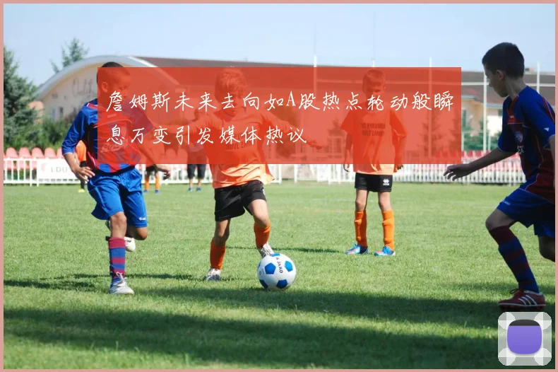 詹姆斯未来去向如A股热点轮动般瞬息万变引发媒体热议
