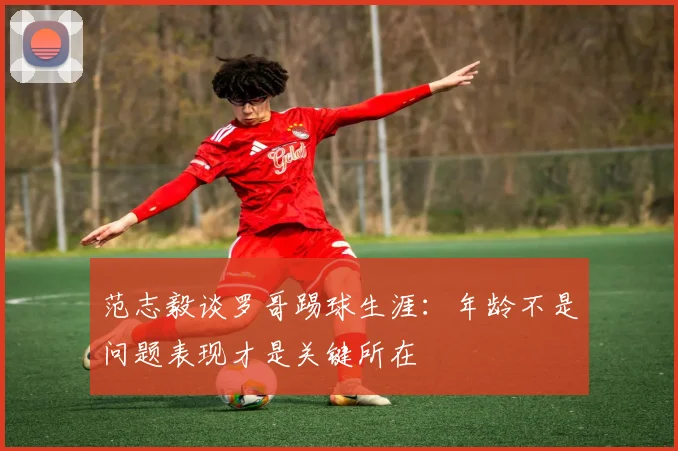 范志毅谈罗哥踢球生涯：年龄不是问题表现才是关键所在