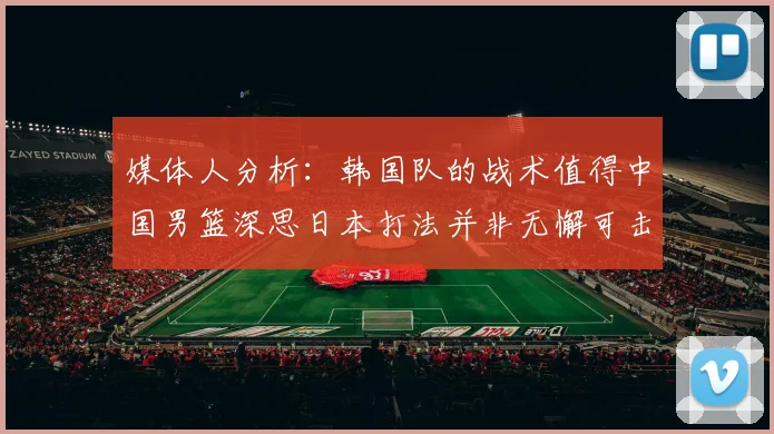媒体人分析：韩国队的战术值得中国男篮深思日本打法并非无懈可击