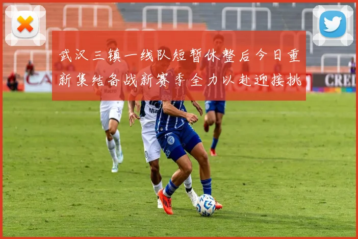 武汉三镇一线队短暂休整后今日重新集结备战新赛季全力以赴迎接挑战