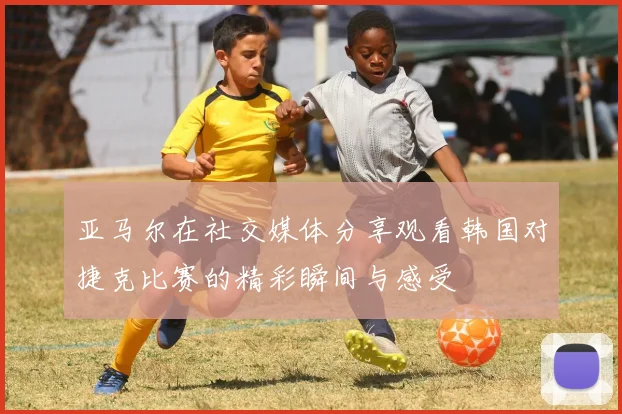 亚马尔在社交媒体分享观看韩国对捷克比赛的精彩瞬间与感受