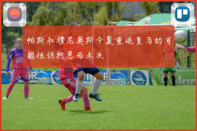 帕斯和穆尼奥斯今夏重返皇马的可能性仍然悬而未决