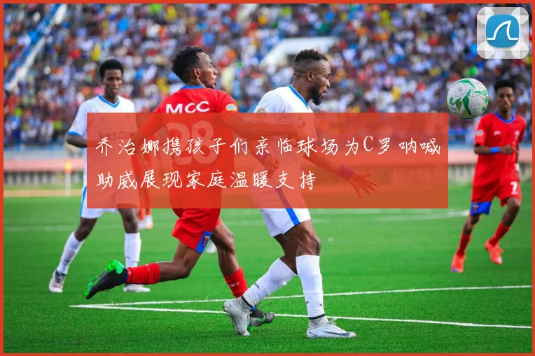 乔治娜携孩子们亲临球场为C罗呐喊助威展现家庭温暖支持