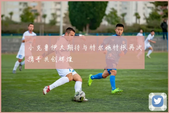 小克鲁伊夫期待与特尔施特根再次携手共创辉煌